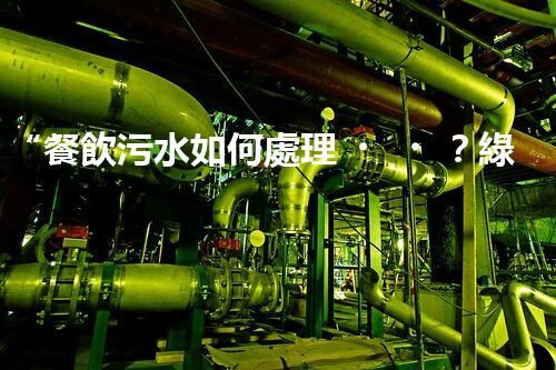 “餐飲污水如何處理？綠色環(huán)保新篇章！”
